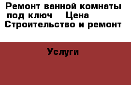 Ремонт ванной комнаты под ключ  › Цена ­ 400 -  Строительство и ремонт » Услуги   